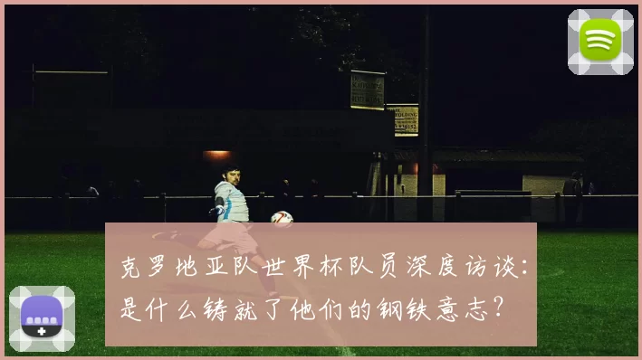 克罗地亚队世界杯队员深度访谈:是什么铸就了他们的钢铁意志?