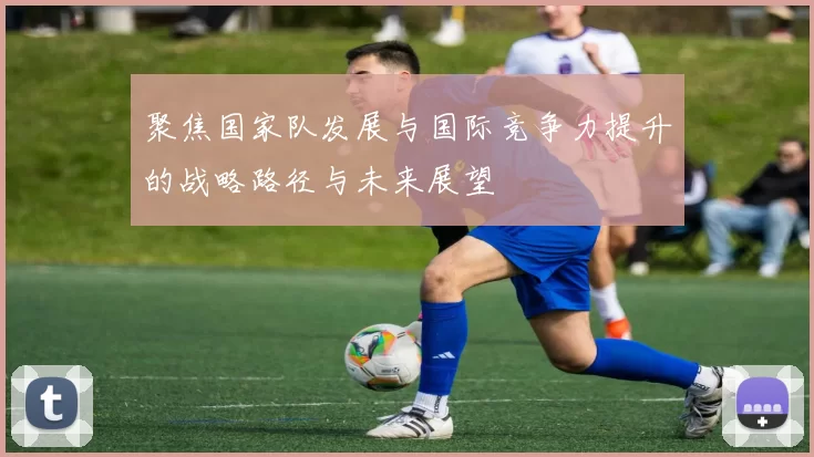 聚焦国家队发展与国际竞争力提升的战略路径与未来展望