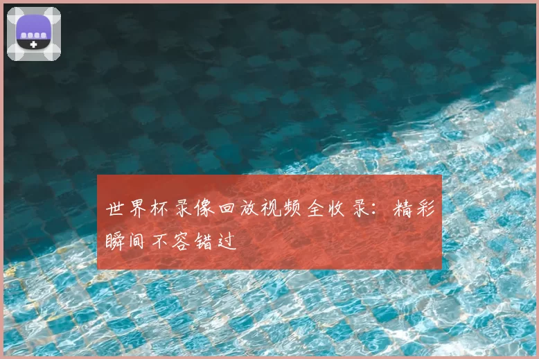 世界杯录像回放视频全收录：精彩瞬间不容错过