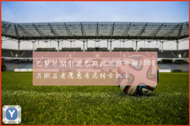 巴萨计划引进巴斯托尼报价超8000万欧后者愿意考虑转会机会