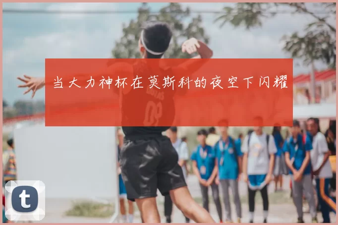 当大力神杯在莫斯科的夜空下闪耀