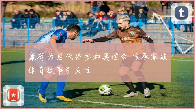 康有为后代将参加奥运会 传承家族体育故事引关注