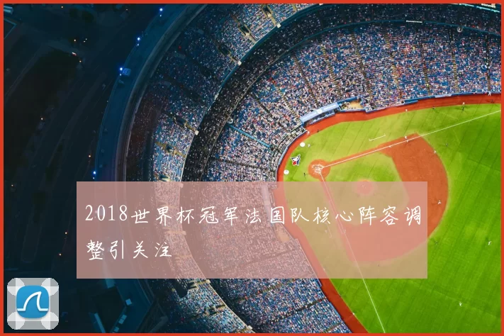 2018世界杯冠军法国队核心阵容调整引关注