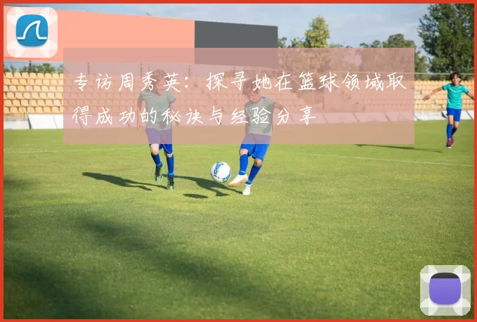专访周秀英：探寻她在篮球领域取得成功的秘诀与经验分享