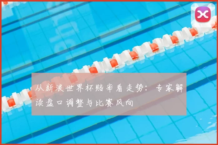 从新浪世界杯赔率看走势:专家解读盘口调整与比赛风向
