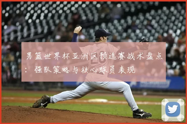 男篮世界杯亚洲区预选赛战术盘点:强队策略与核心球员表现
