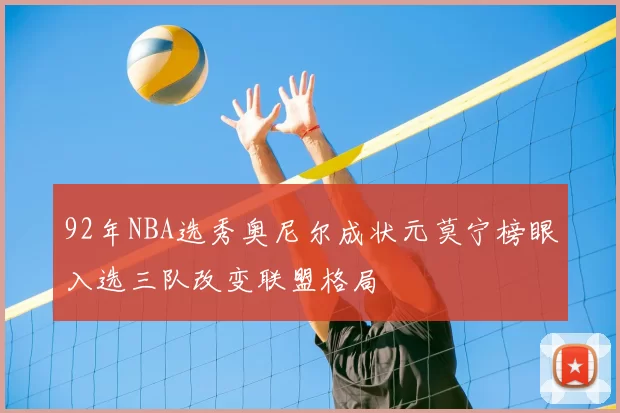 92年NBA选秀奥尼尔成状元莫宁榜眼入选三队改变联盟格局