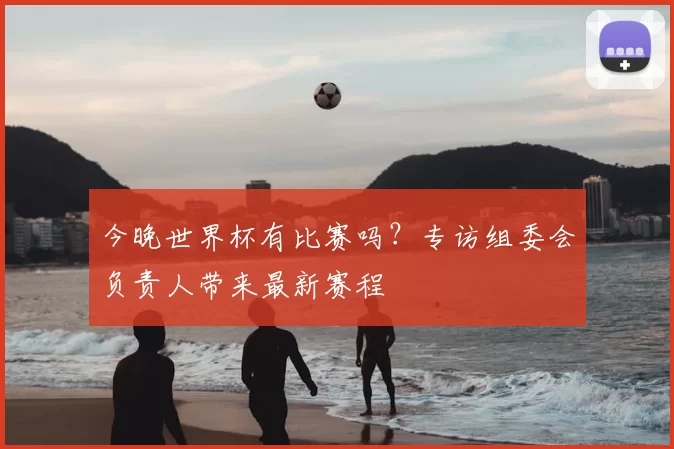 今晚世界杯有比赛吗？专访组委会负责人带来最新赛程
