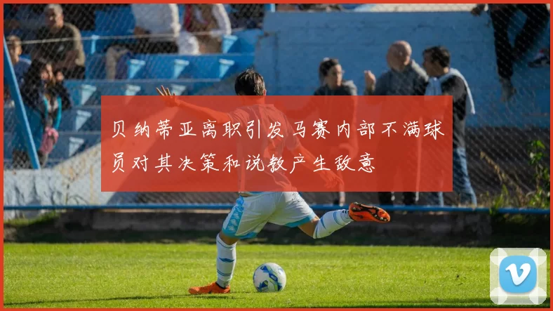 贝纳蒂亚离职引发马赛内部不满球员对其决策和说教产生敌意