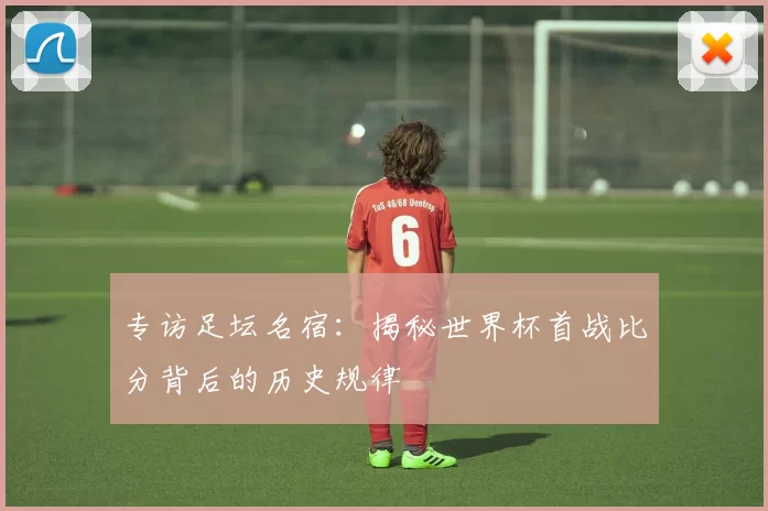 专访足坛名宿:揭秘世界杯首战比分背后的历史规律