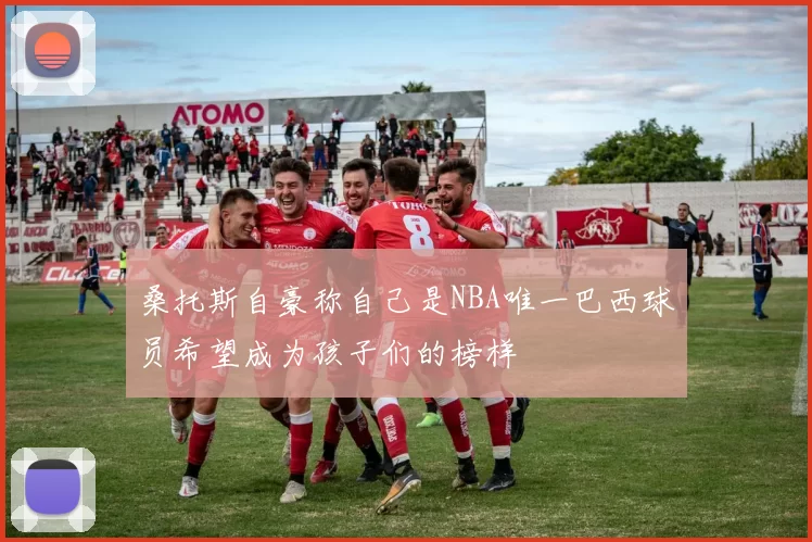 桑托斯自豪称自己是NBA唯一巴西球员希望成为孩子们的榜样
