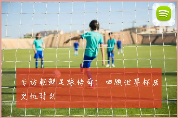 专访朝鲜足球传奇:回顾世界杯历史性时刻