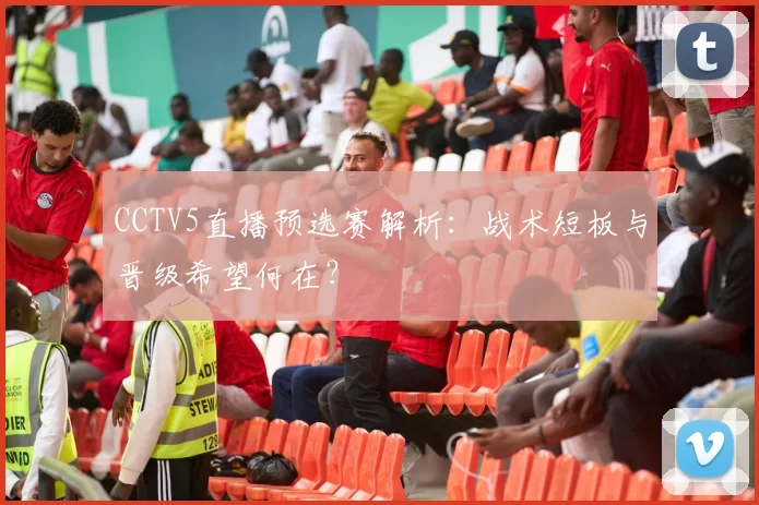 CCTV5直播预选赛解析：战术短板与晋级希望何在？