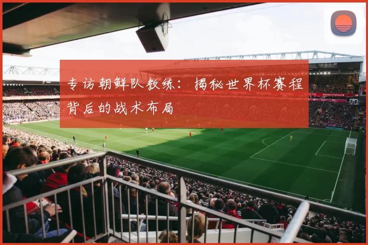 专访朝鲜队教练：揭秘世界杯赛程背后的战术布局