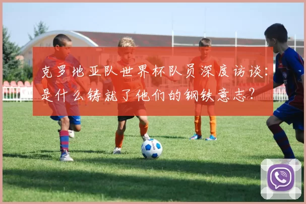 克罗地亚队世界杯队员深度访谈:是什么铸就了他们的钢铁意志?