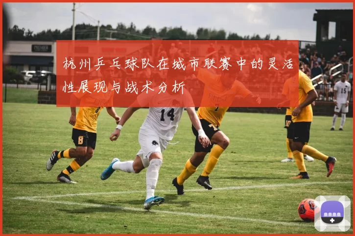 杭州乒乓球队在城市联赛中的灵活性展现与战术分析