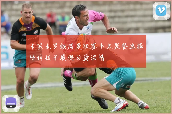 卡塞米罗缺席曼联赛季末聚餐选择陪伴孩子展现父爱温情