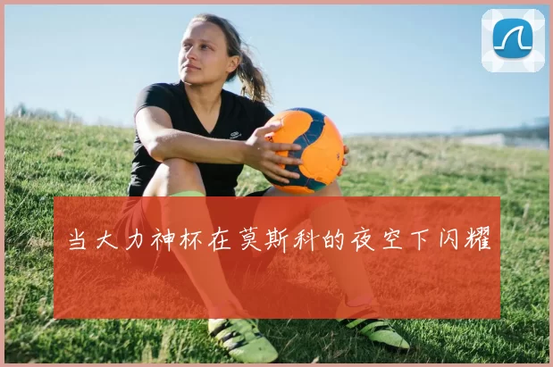 当大力神杯在莫斯科的夜空下闪耀