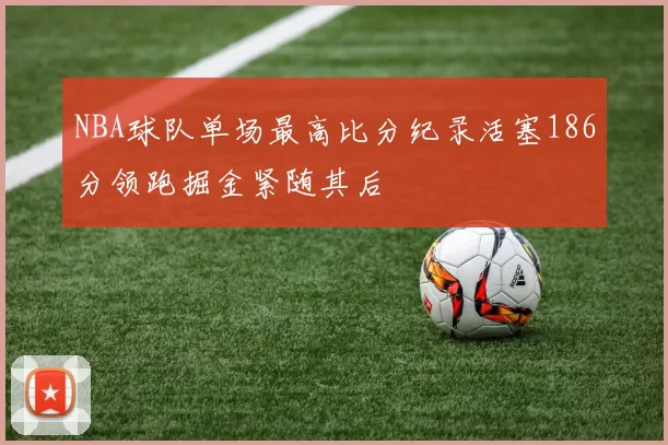 NBA球队单场最高比分纪录活塞186分领跑掘金紧随其后