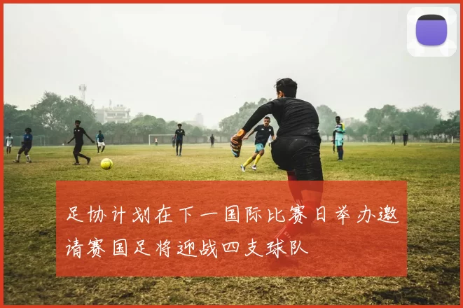 足协计划在下一国际比赛日举办邀请赛国足将迎战四支球队