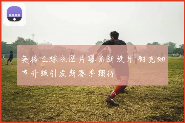 英格兰球衣图片曝光新设计 耐克细节升级引发新赛季期待