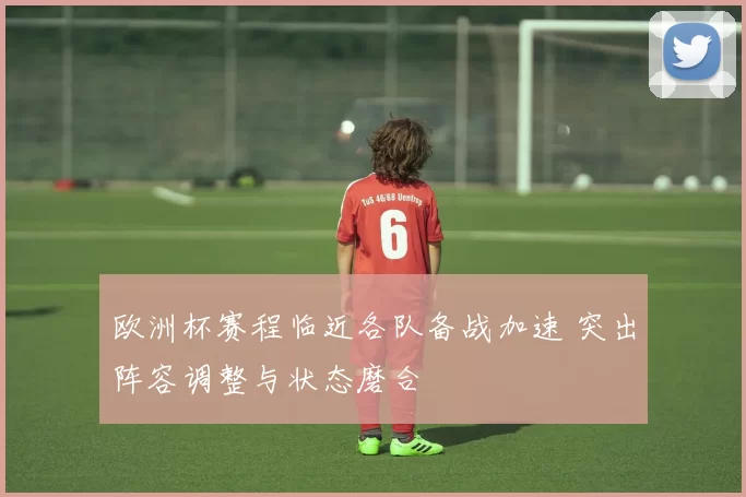 欧洲杯赛程临近各队备战加速 突出阵容调整与状态磨合