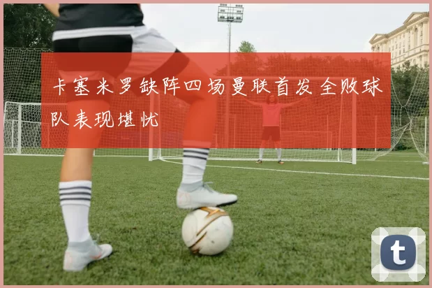 卡塞米罗缺阵四场曼联首发全败球队表现堪忧