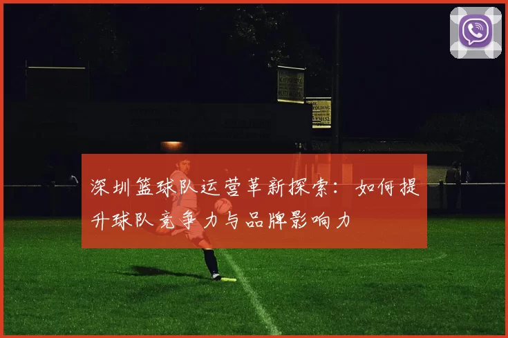 深圳篮球队运营革新探索:如何提升球队竞争力与品牌影响力