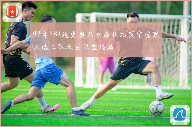 92年NBA选秀奥尼尔成状元莫宁榜眼入选三队改变联盟格局