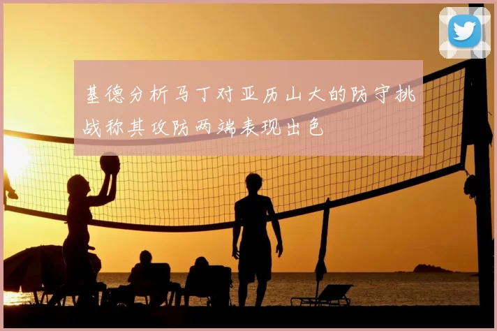 基德分析马丁对亚历山大的防守挑战称其攻防两端表现出色