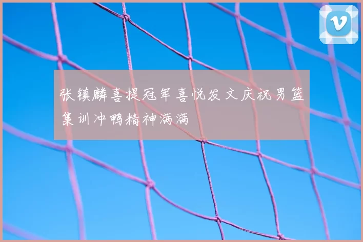 张镇麟喜提冠军喜悦发文庆祝男篮集训冲鸭精神满满