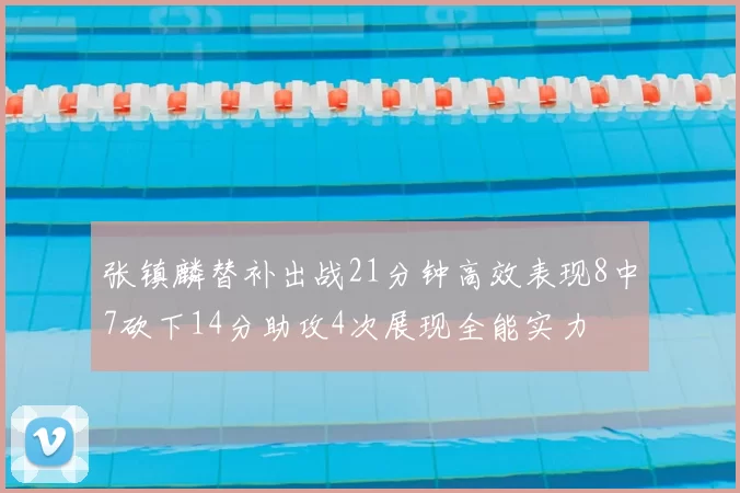 张镇麟替补出战21分钟高效表现8中7砍下14分助攻4次展现全能实力