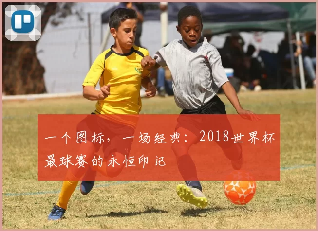 一个图标,一场经典:2018世界杯最球赛的永恒印记