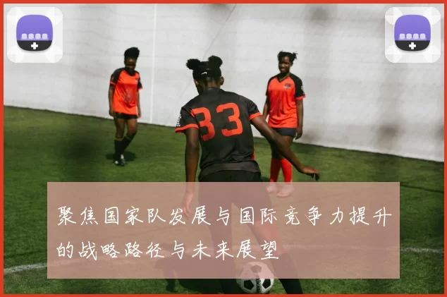 聚焦国家队发展与国际竞争力提升的战略路径与未来展望