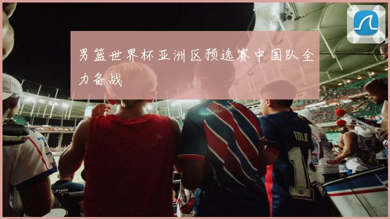 男篮世界杯亚洲区预选赛中国队全力备战