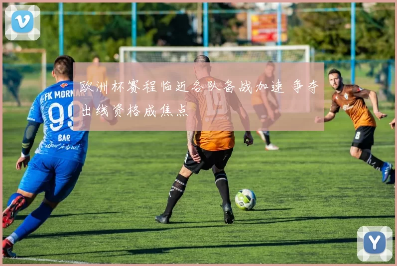 欧洲杯赛程临近各队备战加速 争夺出线资格成焦点