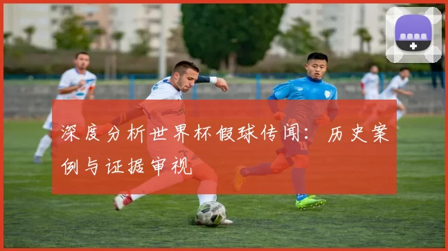 深度分析世界杯假球传闻：历史案例与证据审视