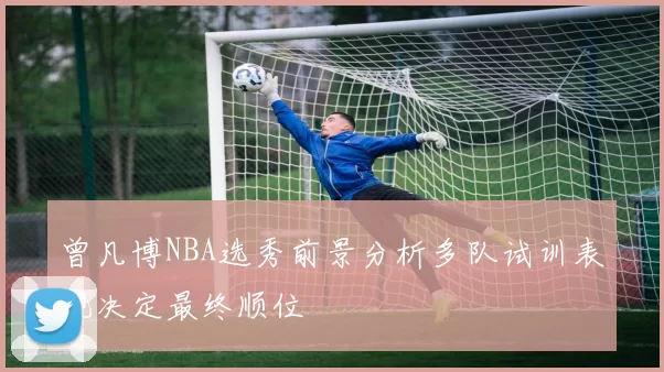曾凡博NBA选秀前景分析多队试训表现决定最终顺位