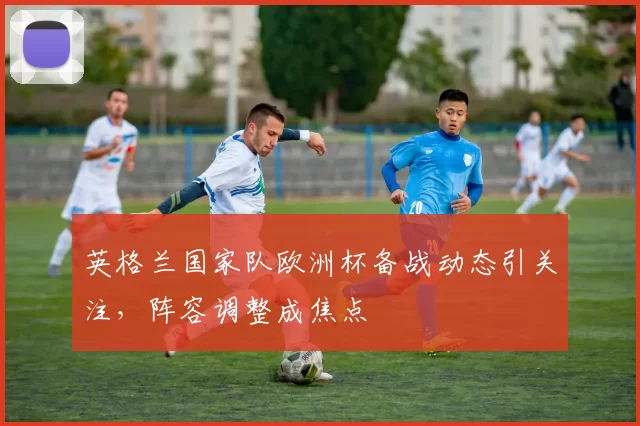 英格兰国家队欧洲杯备战动态引关注,阵容调整成焦点
