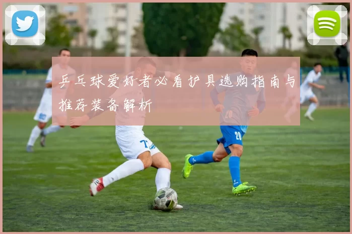 乒乓球爱好者必看护具选购指南与推荐装备解析