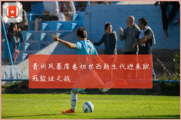 青训风暴席卷切尔西新生代迎来欧冠验证之战