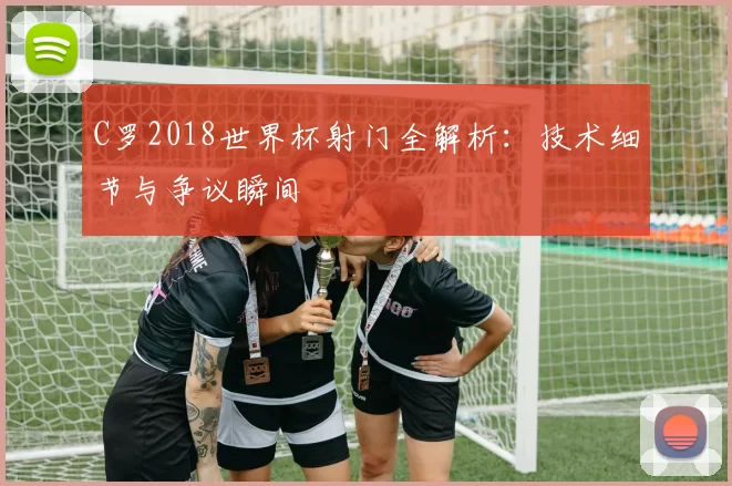 C罗2018世界杯射门全解析:技术细节与争议瞬间