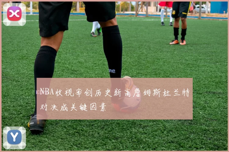 NBA收视率创历史新高詹姆斯杜兰特对决成关键因素