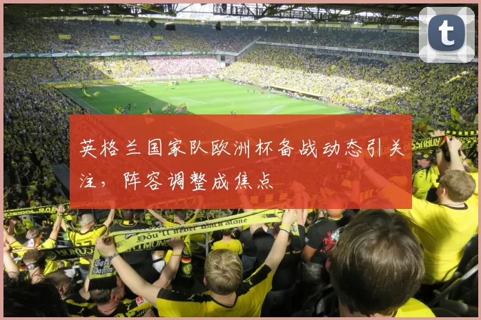 英格兰国家队欧洲杯备战动态引关注,阵容调整成焦点