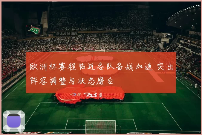 欧洲杯赛程临近各队备战加速 突出阵容调整与状态磨合