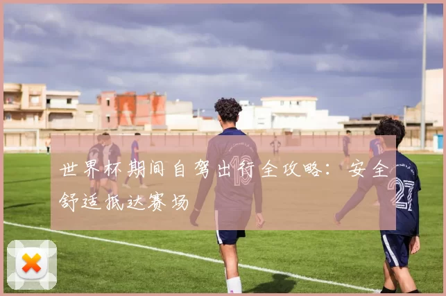 世界杯期间自驾出行全攻略:安全舒适抵达赛场
