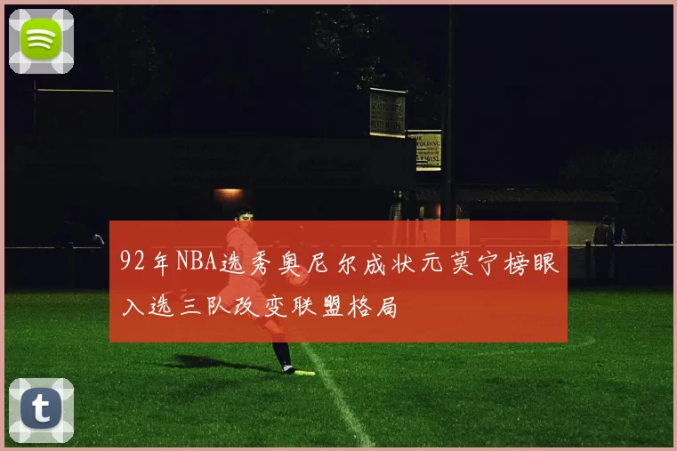 92年NBA选秀奥尼尔成状元莫宁榜眼入选三队改变联盟格局