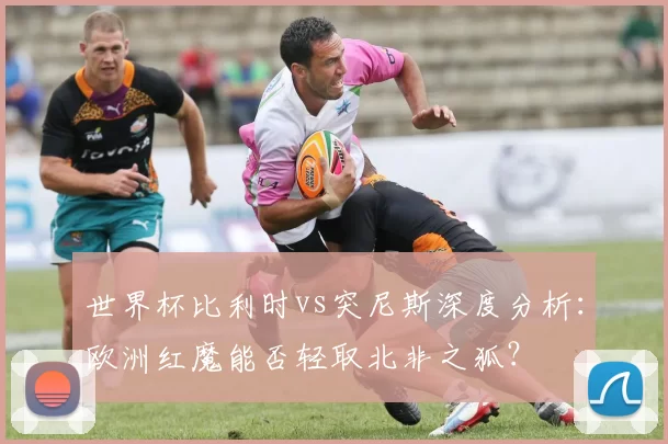 世界杯比利时vs突尼斯深度分析:欧洲红魔能否轻取北非之狐?