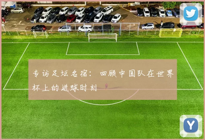 专访足坛名宿:回顾中国队在世界杯上的进球时刻