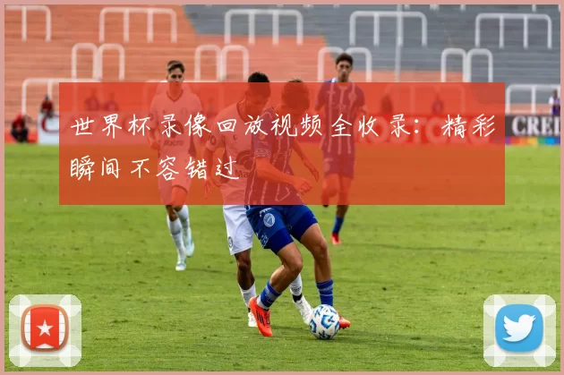 世界杯录像回放视频全收录：精彩瞬间不容错过